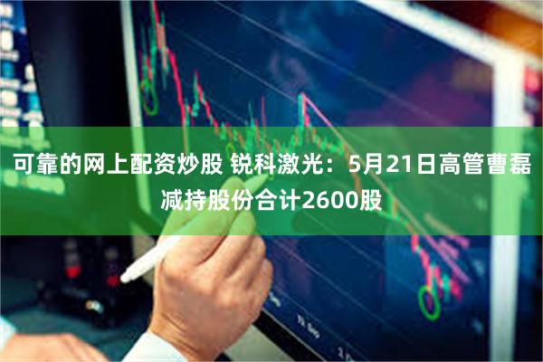 可靠的网上配资炒股 锐科激光:5月21日高管曹磊减持股份合计2600股