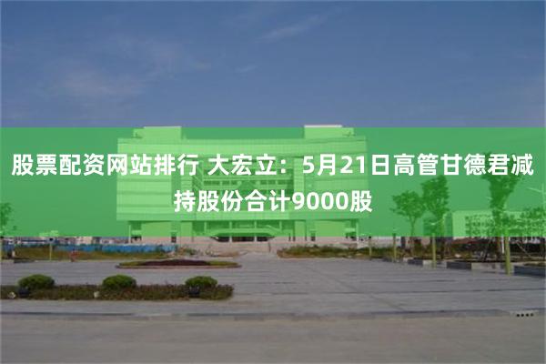 股票配资网站排行 大宏立：5月21日高管甘德君减持股份合计9000股