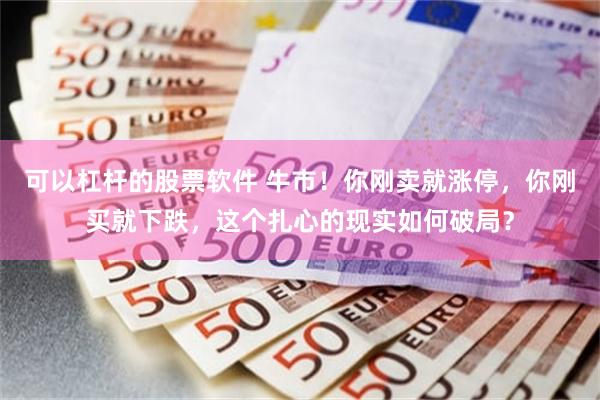 可以杠杆的股票软件 牛市!你刚卖就涨停,你刚买就下跌,这个扎心的现实如何破局?