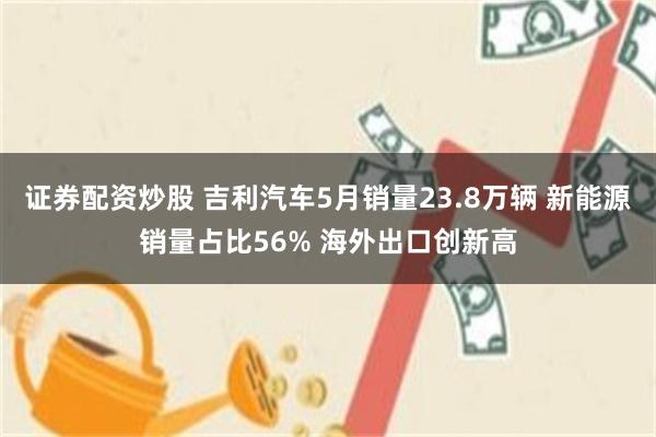 证券配资炒股 吉利汽车5月销量23.8万辆 新能源销量占比56% 海外出口创新高