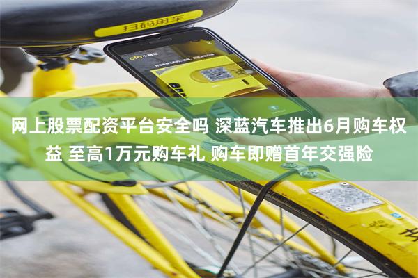 网上股票配资平台安全吗 深蓝汽车推出6月购车权益 至高1万元购车礼 购车即赠首年交强险