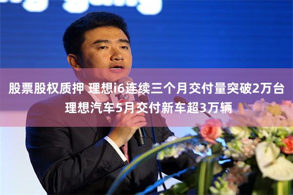 股票股权质押 理想i6连续三个月交付量突破2万台 理想汽车5月交付新车超3万辆