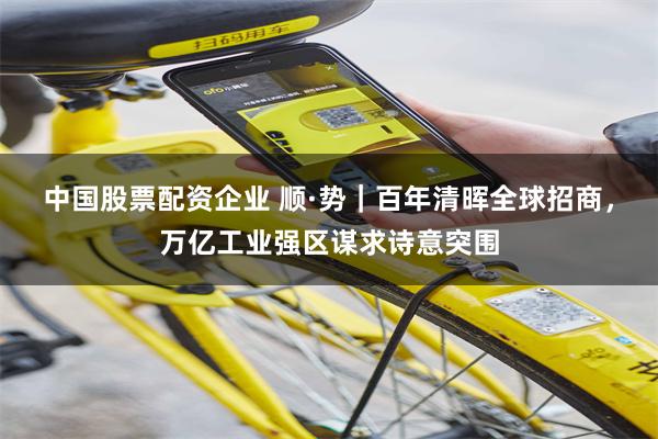 中国股票配资企业 顺·势｜百年清晖全球招商，万亿工业强区谋求诗意突围