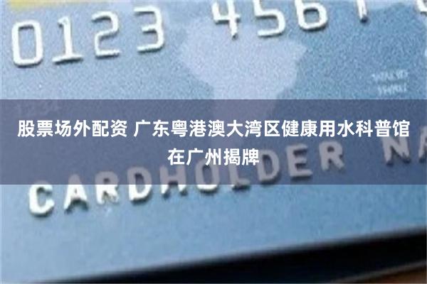 股票场外配资 广东粤港澳大湾区健康用水科普馆在广州揭牌