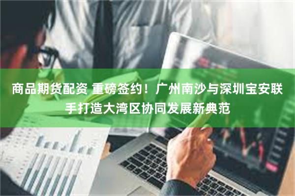 商品期货配资 重磅签约!广州南沙与深圳宝安联手打造大湾区协同发展新典范