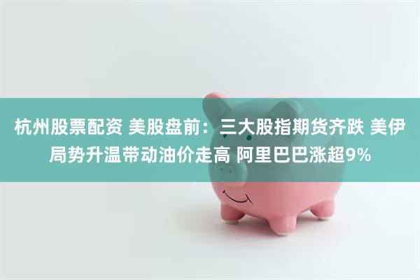 杭州股票配资 美股盘前：三大股指期货齐跌 美伊局势升温带动油价走高 阿里巴巴涨超9%