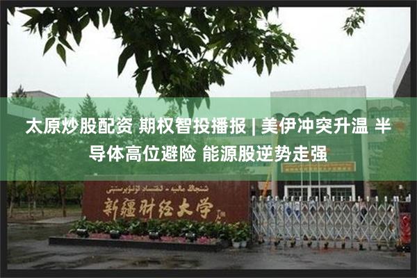 太原炒股配资 期权智投播报 | 美伊冲突升温 半导体高位避险 能源股逆势走强