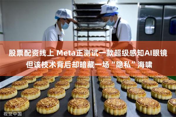 股票配资线上 Meta正测试一款超级感知AI眼镜 但该技术背后却暗藏一场“隐私”海啸