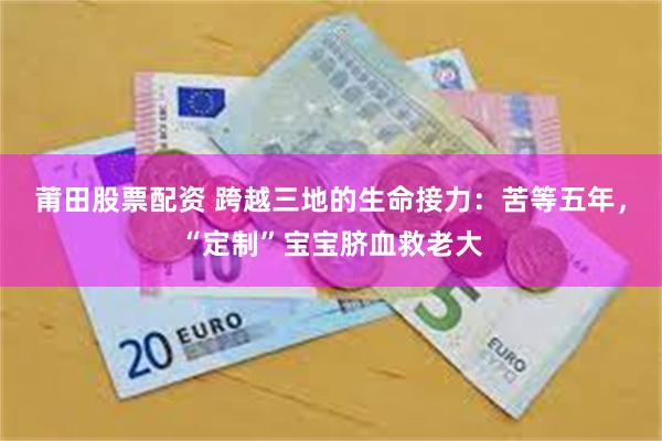 莆田股票配资 跨越三地的生命接力：苦等五年，“定制”宝宝脐血救老大
