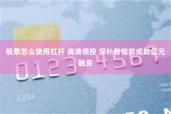 股票怎么使用杠杆 滴滴领投 深朴智能完成数亿元融资