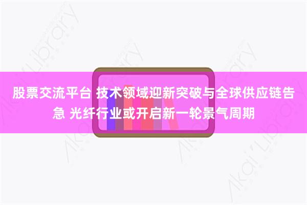 股票交流平台 技术领域迎新突破与全球供应链告急 光纤行业或开启新一轮景气周期