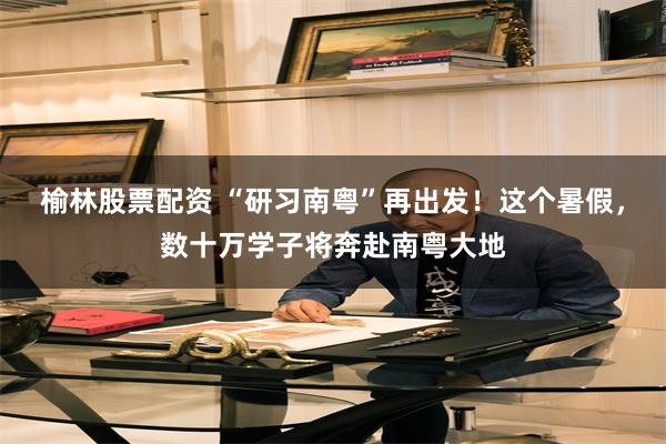 榆林股票配资 “研习南粤”再出发！这个暑假，数十万学子将奔赴南粤大地