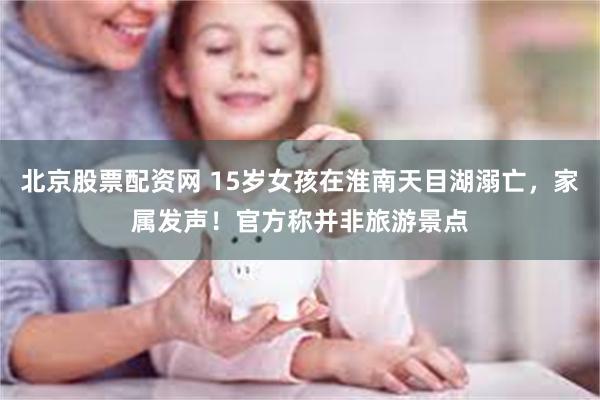 北京股票配资网 15岁女孩在淮南天目湖溺亡，家属发声！官方称并非旅游景点