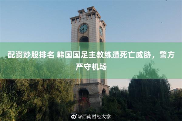 配资炒股排名 韩国国足主教练遭死亡威胁，警方严守机场
