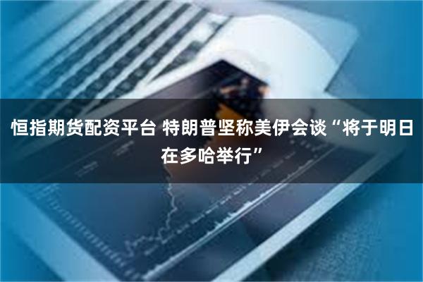 恒指期货配资平台 特朗普坚称美伊会谈“将于明日在多哈举行”