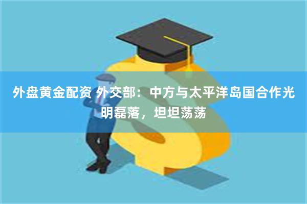 外盘黄金配资 外交部：中方与太平洋岛国合作光明磊落，坦坦荡荡