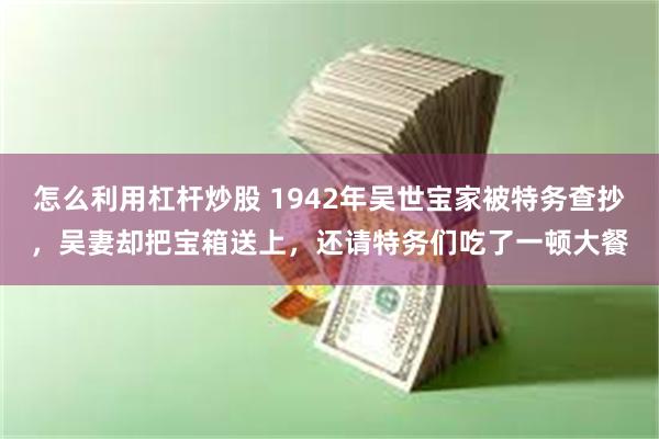 怎么利用杠杆炒股 1942年吴世宝家被特务查抄,吴妻却把宝箱送上,还请特务们吃了一顿大餐