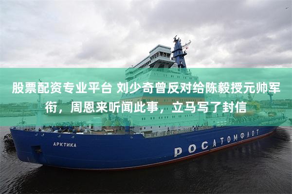 股票配资专业平台 刘少奇曾反对给陈毅授元帅军衔,周恩来听闻此事,立马写了封信