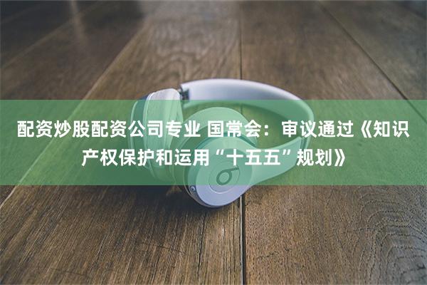 配资炒股配资公司专业 国常会:审议通过《知识产权保护和运用“十五五”规划》