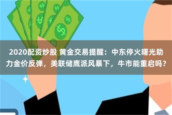 2020配资炒股 黄金交易提醒：中东停火曙光助力金价反弹，美联储鹰派风暴下，牛市能重启吗？