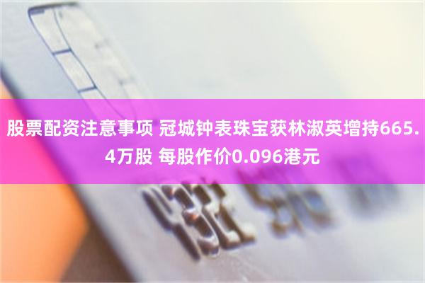 股票配资注意事项 冠城钟表珠宝获林淑英增持665.4万股 每股作价0.096港元