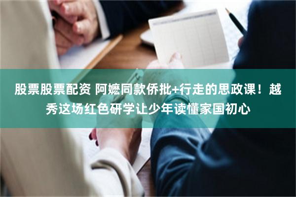 股票股票配资 阿嬷同款侨批+行走的思政课!越秀这场红色研学让少年读懂家国初心