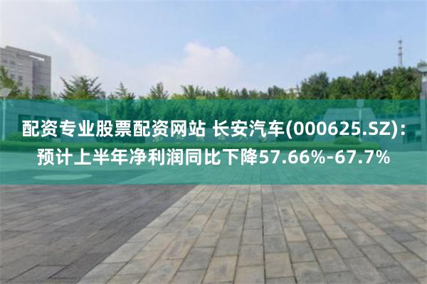 配资专业股票配资网站 长安汽车(000625.SZ)：预计上半年净利润同比下降57.66%-67.7%