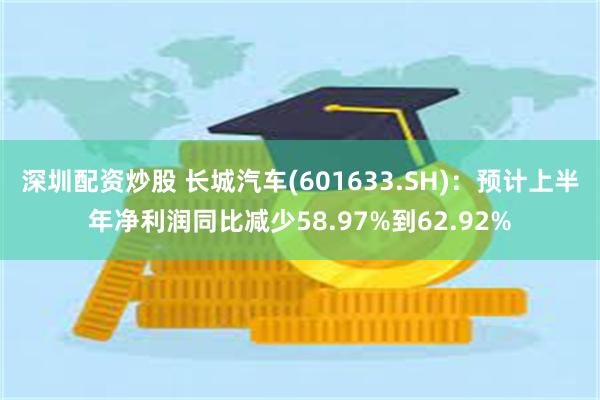 深圳配资炒股 长城汽车(601633.SH)：预计上半年净利润同比减少58.97%到62.92%