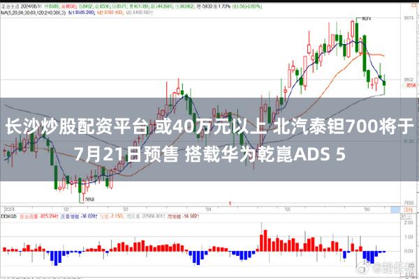 长沙炒股配资平台 或40万元以上 北汽泰钽700将于7月21日预售 搭载华为乾崑ADS 5