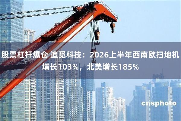 股票杠杆爆仓 追觅科技：2026上半年西南欧扫地机增长103%，北美增长185%