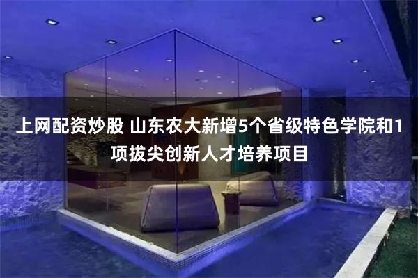 上网配资炒股 山东农大新增5个省级特色学院和1项拔尖创新人才培养项目