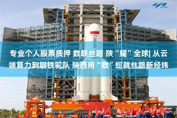专业个人股票质押 数联丝路 陕“耀”全球| 从云端算力到钢铁驼队 陕西用“数”织就丝路新经纬