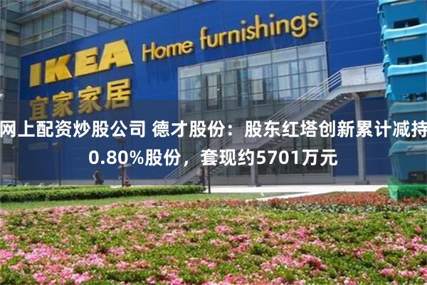 网上配资炒股公司 德才股份:股东红塔创新累计减持0.80%股份,套现约5701万元