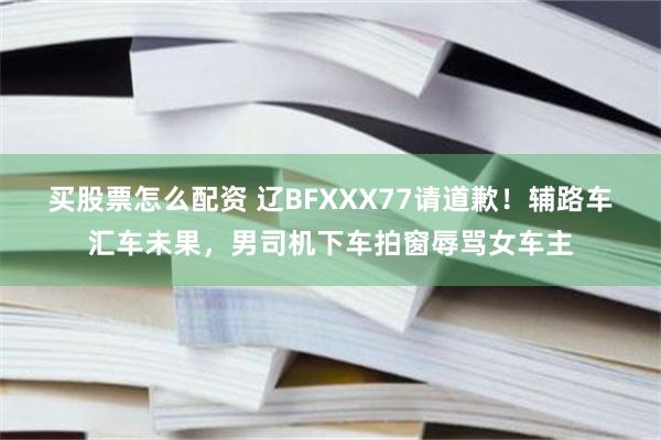 买股票怎么配资 辽BFXXX77请道歉！辅路车汇车未果，男司机下车拍窗辱骂女车主