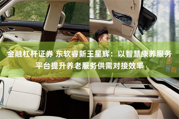 金融杠杆证券 东软睿新王星辉：以智慧康养服务平台提升养老服务供需对接效率