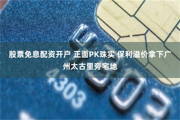 股票免息配资开户 正面PK珠实 保利溢价拿下广州太古里旁宅地