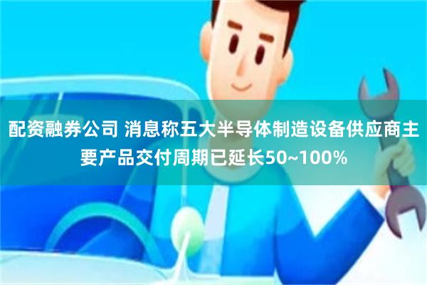 配资融券公司 消息称五大半导体制造设备供应商主要产品交付周期已延长50~100%