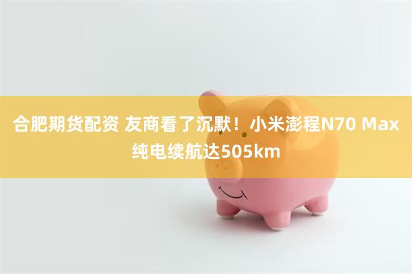 合肥期货配资 友商看了沉默！小米澎程N70 Max纯电续航达505km