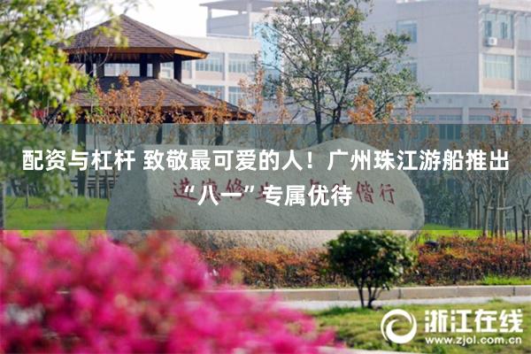 配资与杠杆 致敬最可爱的人！广州珠江游船推出“八一”专属优待