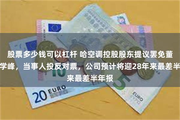 股票多少钱可以杠杆 哈空调控股股东提议罢免董事展学峰,当事人投反对票,公司预计将迎28年来最差半年报