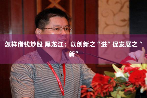 怎样借钱炒股 黑龙江：以创新之“进”促发展之“新”