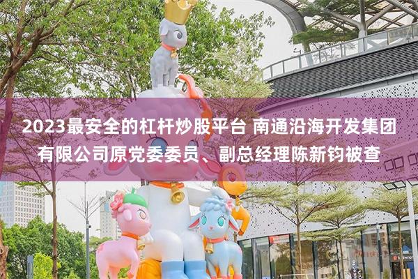 2023最安全的杠杆炒股平台 南通沿海开发集团有限公司原党委委员、副总经理陈新钧被查