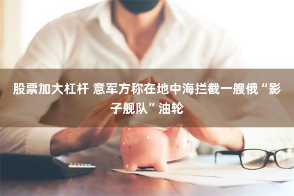 股票加大杠杆 意军方称在地中海拦截一艘俄“影子舰队”油轮