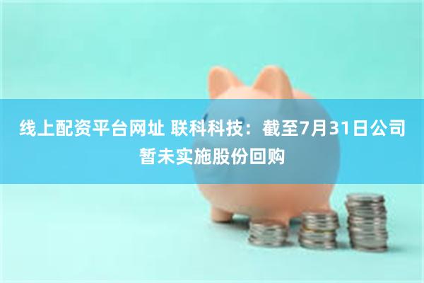 线上配资平台网址 联科科技：截至7月31日公司暂未实施股份回购
