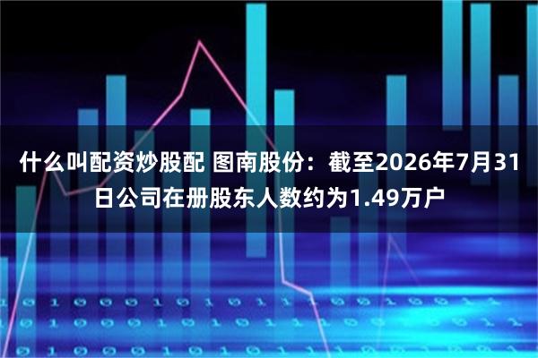 什么叫配资炒股配 图南股份：截至2026年7月31日公司在册股东人数约为1.49万户