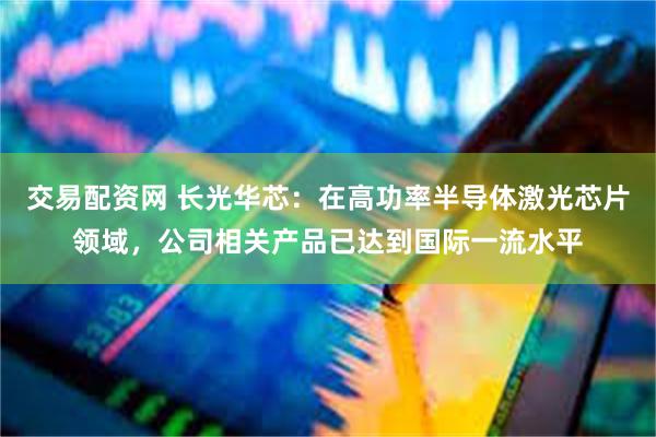 交易配资网 长光华芯:在高功率半导体激光芯片领域,公司相关产品已达到国际一流水平