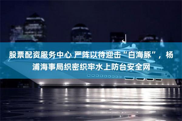 股票配资服务中心 严阵以待迎击“白海豚”,杨浦海事局织密织牢水上防台安全网