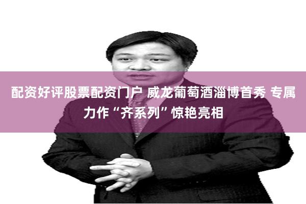 配资好评股票配资门户 威龙葡萄酒淄博首秀 专属力作“齐系列”惊艳亮相