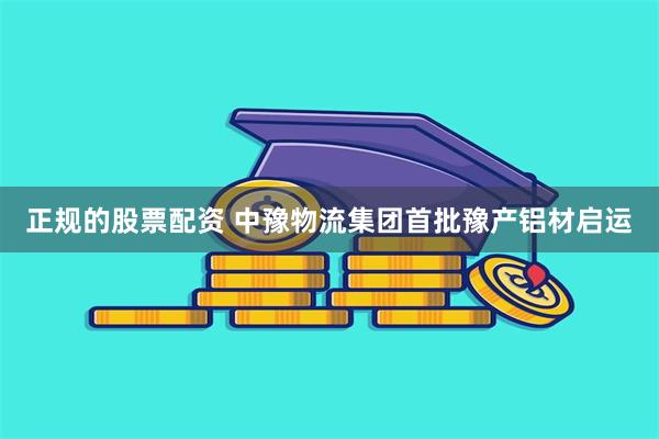 正规的股票配资 中豫物流集团首批豫产铝材启运