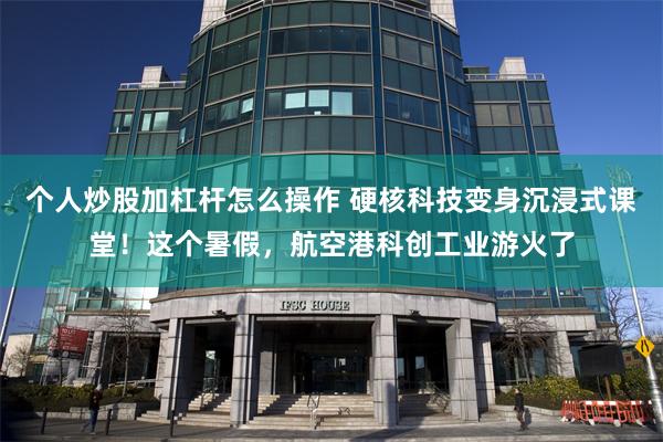 个人炒股加杠杆怎么操作 硬核科技变身沉浸式课堂！这个暑假，航空港科创工业游火了